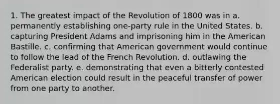 1. The greatest impact of the Revolution of 1800 was in a. permanently establishing one-party rule in the United States. b. capturing President Adams and imprisoning him in the American Bastille. c. confirming that American government would continue to follow the lead of the French Revolution. d. outlawing the Federalist party. e. demonstrating that even a bitterly contested American election could result in the peaceful transfer of power from one party to another.