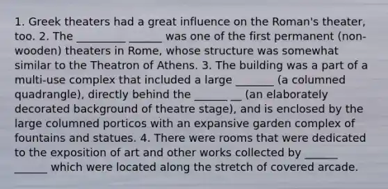 1. Greek theaters had a great influence on the Roman's theater, too. 2. The _________ ______ was one of the first permanent (non-wooden) theaters in Rome, whose structure was somewhat similar to the Theatron of Athens. 3. The building was a part of a multi-use complex that included a large _______ (a columned quadrangle), directly behind the ______ __ (an elaborately decorated background of theatre stage), and is enclosed by the large columned porticos with an expansive garden complex of fountains and statues. 4. There were rooms that were dedicated to the exposition of art and other works collected by ______ ______ which were located along the stretch of covered arcade.