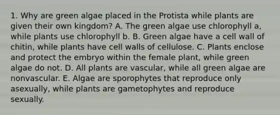 1. Why are green algae placed in the Protista while plants are given their own kingdom? A. The green algae use chlorophyll a, while plants use chlorophyll b. B. Green algae have a cell wall of chitin, while plants have cell walls of cellulose. C. Plants enclose and protect the embryo within the female plant, while green algae do not. D. All plants are vascular, while all green algae are nonvascular. E. Algae are sporophytes that reproduce only asexually, while plants are gametophytes and reproduce sexually.