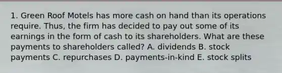 1. Green Roof Motels has more cash on hand than its operations require. Thus, the firm has decided to pay out some of its earnings in the form of cash to its shareholders. What are these payments to shareholders called? A. dividends B. stock payments C. repurchases D. payments-in-kind E. stock splits