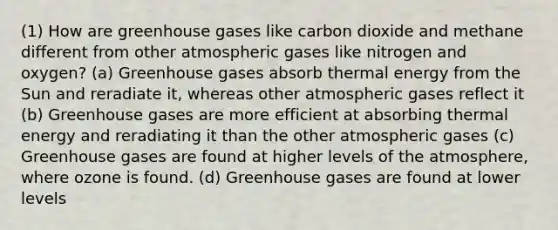 (1) How are greenhouse gases like carbon dioxide and methane different from other atmospheric gases like nitrogen and oxygen? (a) Greenhouse gases absorb thermal energy from the Sun and reradiate it, whereas other atmospheric gases reflect it (b) Greenhouse gases are more efficient at absorbing thermal energy and reradiating it than the other atmospheric gases (c) Greenhouse gases are found at higher levels of the atmosphere, where ozone is found. (d) Greenhouse gases are found at lower levels