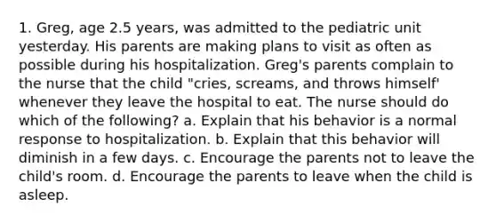 1. Greg, age 2.5 years, was admitted to the pediatric unit yesterday. His parents are making plans to visit as often as possible during his hospitalization. Greg's parents complain to the nurse that the child "cries, screams, and throws himself' whenever they leave the hospital to eat. The nurse should do which of the following? a. Explain that his behavior is a normal response to hospitalization. b. Explain that this behavior will diminish in a few days. c. Encourage the parents not to leave the child's room. d. Encourage the parents to leave when the child is asleep.