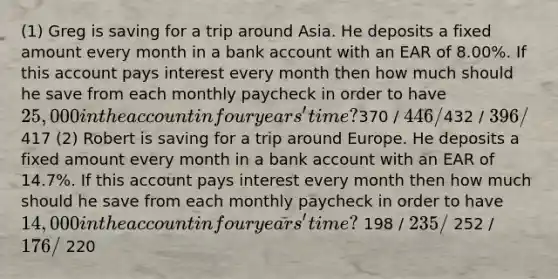 (1) Greg is saving for a trip around Asia. He deposits a fixed amount every month in a bank account with an EAR of 8.00%. If this account pays interest every month then how much should he save from each monthly paycheck in order to have 25,000 in the account in four years' time?370 / 446 /432 / 396 /417 (2) Robert is saving for a trip around Europe. He deposits a fixed amount every month in a bank account with an EAR of 14.7%. If this account pays interest every month then how much should he save from each monthly paycheck in order to have 14,000 in the account in four years' time? 198 / 235 / 252 / 176 / 220