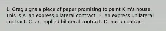 1. Greg signs a piece of paper promising to paint Kim's house. This is A. an express bilateral contract. B. an express unilateral contract. C. an implied bilateral contract. D. not a contract.