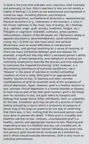 1) Grief is the term that indicates one's reactions, both internally and externally, to loss. (One's reactions to loss are not merely a matter of feelings.) 2) Grief can be experienced and expressed in numerous ways, including physical, psychological (affective/cognitive), and behavioral dimensions, represented by: Physical sensations (e.g., hollowness in the stomach, a lump in the throat, tightness in the chest, lack of energy, etc.) Feelings (e.g., sadness, anger, guilt, anxiety, loneliness, fatigue, etc.) Thoughts or cognitions (disbelief, confusion, preoccupation, hallucinations, dreams of the deceased, etc.) Behaviors (sleep or appetite disturbance, absentmindedness, social withdrawal, crying, etc.) 3) Grief can also have social and spiritual dimensions, such as social difficulties in interpersonal relationships, and spiritual searching for a sense of meaning. 4) There are many similarities between grief and disease; for example, a significant loss may affect a bereaved person's ability to function, at least temporarily, and metaphors of healing are commonly employed to describe the process and time required to overcome this impaired functioning. Grief, however, is a discomforting disturbance of everyday equilibrium, not a "disease" in the sense of sickness or morbid (unhealthy) condition of mind or body. Most grief is an appropriate and healthy reaction to loss. 5) Sadness and other common manifestations of grief do resemble some of the symptoms of clinical depression. Again, however, grief is a healthy reaction to loss, whereas clinical depression is a mental disorder or disease. 6) Guilt may be part of the total grief reaction; grief is the broad term for reactions to loss, but guilt refers to thoughts and feelings that assign blame (often self-blame), fault, or culpability for the loss. Unrealistic guilt may be part of a process of reality testing induced by a loss in which a temporary acceptance of blame may in the long run prove to be one way of confirming that there was, in fact, nothing that the bereaved person could have done to prevent the death. 7) Most grief is a healthy and healthful reaction to loss. Ordinary, uncomplicated grief is a healthy, normal, and appropriate reaction to loss. Reacting and responding to loss is a healthful process, not a morbid one. 8) Because there is no universal reaction following any given loss, one person's grief should not be construed as a standard by which others should evaluate themselves. Grief is very much an individual phenomenon.