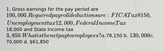 1. Gross earnings for the pay period are 100,000. Required payroll deductions are: FICA Tax 8150, Unemployment tax 12,000, Federal Income Tax18,000 and State Income tax 3,850. What is the net pay to employees? a.78,150 b. 130,000 c.70,000 d. 61,850