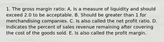 1. The gross margin ratio: A. Is a measure of liquidity and should exceed 2.0 to be acceptable. B. Should be <a href='https://www.questionai.com/knowledge/ktgHnBD4o3-greater-than' class='anchor-knowledge'>greater than</a> 1 for merchandising companies. C. Is also called the net profit ratio. D. Indicates the percent of sales revenue remaining after covering the cost of the goods sold. E. Is also called the profit margin.