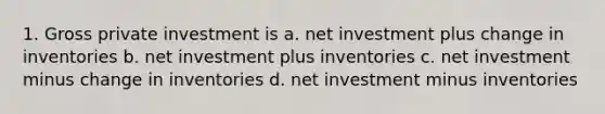 1. Gross private investment is a. net investment plus change in inventories b. net investment plus inventories c. net investment minus change in inventories d. net investment minus inventories