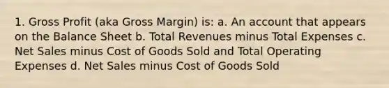 1. <a href='https://www.questionai.com/knowledge/klIB6Lsdwh-gross-profit' class='anchor-knowledge'>gross profit</a> (aka Gross Margin) is: a. An account that appears on the Balance Sheet b. Total Revenues minus Total Expenses c. <a href='https://www.questionai.com/knowledge/ksNDOTmr42-net-sales' class='anchor-knowledge'>net sales</a> minus Cost of Goods Sold and Total Operating Expenses d. Net Sales minus Cost of Goods Sold