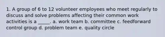 1. A group of 6 to 12 volunteer employees who meet regularly to discuss and solve problems affecting their common work activities is a _____. a. work team b. committee c. feedforward control group d. problem team e. quality circle