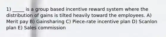 1) _____ is a group based incentive reward system where the distribution of gains is tilted heavily toward the employees. A) Merit pay B) Gainsharing C) Piece-rate incentive plan D) Scanlon plan E) Sales commission