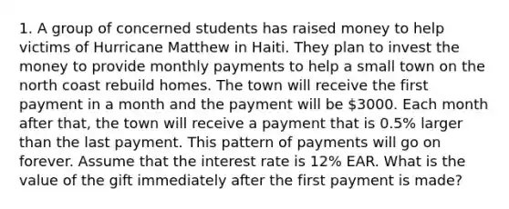 1. A group of concerned students has raised money to help victims of Hurricane Matthew in Haiti. They plan to invest the money to provide monthly payments to help a small town on the north coast rebuild homes. The town will receive the first payment in a month and the payment will be 3000. Each month after that, the town will receive a payment that is 0.5% larger than the last payment. This pattern of payments will go on forever. Assume that the interest rate is 12% EAR. What is the value of the gift immediately after the first payment is made?