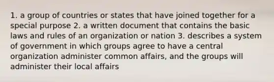 1. a group of countries or states that have joined together for a special purpose 2. a written document that contains the basic laws and rules of an organization or nation 3. describes a system of government in which groups agree to have a central organization administer common affairs, and the groups will administer their local affairs