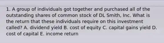 1. A group of individuals got together and purchased all of the outstanding shares of common stock of DL Smith, Inc. What is the return that these individuals require on this investment called? A. dividend yield B. cost of equity C. capital gains yield D. cost of capital E. income return