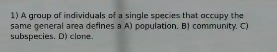 1) A group of individuals of a single species that occupy the same general area defines a A) population. B) community. C) subspecies. D) clone.