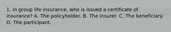 1. In group life insurance, who is issued a certificate of insurance? A. The policyholder. B. The insurer. C. The beneficiary. D. The participant.