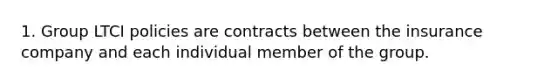 1. Group LTCI policies are contracts between the insurance company and each individual member of the group.