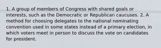 1. A group of members of Congress with shared goals or interests, such as the Democratic or Republican caucuses. 2. A method for choosing delegates to the national nominating convention used in some states instead of a primary election, in which voters meet in person to discuss the vote on candidates for president.