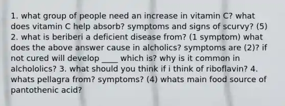 1. what group of people need an increase in vitamin C? what does vitamin C help absorb? symptoms and signs of scurvy? (5) 2. what is beriberi a deficient disease from? (1 symptom) what does the above answer cause in alcholics? symptoms are (2)? if not cured will develop ____ which is? why is it common in alchololics? 3. what should you think if i think of riboflavin? 4. whats pellagra from? symptoms? (4) whats main food source of pantothenic acid?