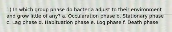 1) In which group phase do bacteria adjust to their environment and grow little of any? a. Occularation phase b. Stationary phase c. Lag phase d. Habituation phase e. Log phase f. Death phase