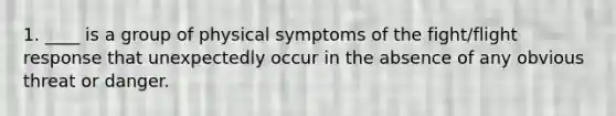 1. ____ is a group of physical symptoms of the fight/flight response that unexpectedly occur in the absence of any obvious threat or danger.