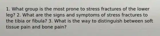 1. What group is the most prone to stress fractures of the lower leg? 2. What are the signs and symptoms of stress fractures to the tibia or fibula? 3. What is the way to distinguish between soft tissue pain and bone pain?