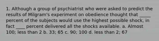 1. Although a group of psychiatrist who were asked to predict the results of Milgram's experiment on obedience thought that _____ percent of the subjects would use the highest possible shock, in fact ____ percent delivered all the shocks available. a. Almost 100; less than 2 b. 33; 65 c. 90; 100 d. less than 2; 67