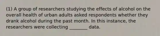 (1) A group of researchers studying the effects of alcohol on the overall health of urban adults asked respondents whether they drank alcohol during the past month. In this instance, the researchers were collecting ________ data.