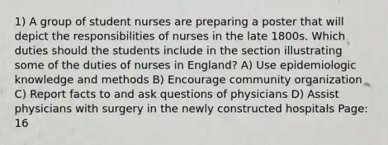 1) A group of student nurses are preparing a poster that will depict the responsibilities of nurses in the late 1800s. Which duties should the students include in the section illustrating some of the duties of nurses in England? A) Use epidemiologic knowledge and methods B) Encourage community organization C) Report facts to and ask questions of physicians D) Assist physicians with surgery in the newly constructed hospitals Page: 16