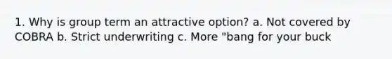 1. Why is group term an attractive option? a. Not covered by COBRA b. Strict underwriting c. More "bang for your buck