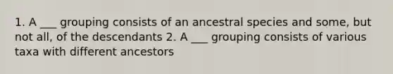 1. A ___ grouping consists of an ancestral species and some, but not all, of the descendants 2. A ___ grouping consists of various taxa with different ancestors