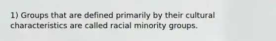 1) Groups that are defined primarily by their cultural characteristics are called racial minority groups.