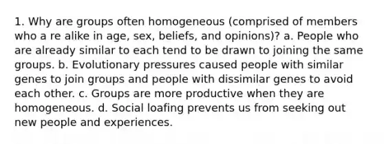 1. Why are groups often homogeneous (comprised of members who a re alike in age, sex, beliefs, and opinions)? a. People who are already similar to each tend to be drawn to joining the same groups. b. Evolutionary pressures caused people with similar genes to join groups and people with dissimilar genes to avoid each other. c. Groups are more productive when they are homogeneous. d. Social loafing prevents us from seeking out new people and experiences.