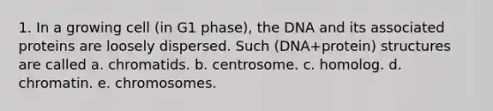 1. In a growing cell (in G1 phase), the DNA and its associated proteins are loosely dispersed. Such (DNA+protein) structures are called a. chromatids. b. centrosome. c. homolog. d. chromatin. e. chromosomes.