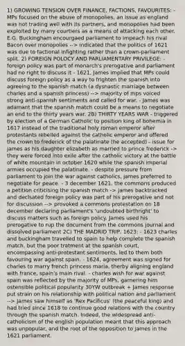 1) GROWING TENSION OVER FINANCE, FACTIONS, FAVOURITES: - MPs focused on the abuse of monopolies, an issue as england was not trading well with its partners, and monopolies had been exploited by many courtiers as a means of attacking each other. E.G. Buckingham encourgaed parliament to impeach his rival Bacon over monopolies --> indicated that the politics of 1621 was due to factional infighting rather than a crown-parliament split. 2) FOREIGN POLOCY AND PARLIAMENTARY PRIVILEGE: - foreign policy was part of monarch's prerogative and parliament had no right to discuss it - 1621, James implied that MPs could discuss foreign policy as a way to frighten the spanish into agreeing to the spanish match (a dysnastic marriage between charles and a spanish princess) --> majority of mps voiced strong anti-spanish sentiments and called for war. - James was adamant that the spanish match could be a means to negotiate an end to the thirty years war. 2B) THIRTY YEARS WAR - triggered by election of a German Catholic to position king of bohemia in 1617 instead of the traditional holy roman emperor after protestants rebelled against the catholic emperor and offered the crown to frederick of the palatinate (he accepted) - issue for james as his daughter elizabeth as married to prince frederick -> they were forced into exile after the catholic victory at the battle of white mountain in october 1620 while the spanish imperial armies occupied the palatinate. - despite pressure from parliament to join the war against catholics, james preferred to negotiate for peace. - 3 december 1621, the commons produced a petition criticising the spanish match -> james backtracked and declsated foreign policy was part of his prerogative and not for discussion --> provoked a commons protestation on 18 december declaring parliament's 'undoubted birthright' to discuss matters such as foreign policy. James used his prerogative to rup the document from the commons journal and dissolved parliament 2C) THE MADRID TRIP, 1623: - 1623 charles and buckingham travelled to spain to help complete the spanish match, but the poor tratment at the spanish court, encompassing anti-protestant sentiments, led to them both favouring war against spain. - 1624, agreement was signed for charles to marry french princess maria, therby aligning england with france, spain's main rival. - charles wish for war against spain was reflected by the majority of MPs, garnering him ostensible political popularity 30YW outbreak + James response put strain on his relationship with political nation and parliament --> James saw himself as 'Rex Pacificus' (the peaceful king) and had tried since 1618 to continue good relations with the country through the spanish match. Indeed, the widespread anti-catholicism of the english population meant that this approach was unpopular, and the root of the opposition to james in the 1621 parliament.