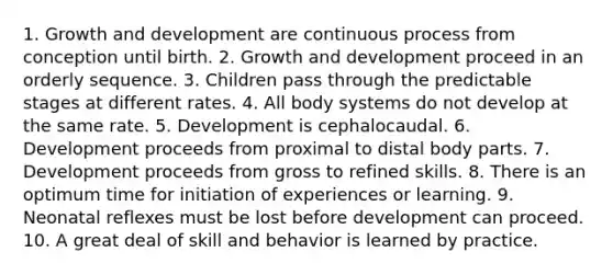 1. Growth and development are continuous process from conception until birth. 2. Growth and development proceed in an orderly sequence. 3. Children pass through the predictable stages at different rates. 4. All body systems do not develop at the same rate. 5. Development is cephalocaudal. 6. Development proceeds from proximal to distal body parts. 7. Development proceeds from gross to refined skills. 8. There is an optimum time for initiation of experiences or learning. 9. Neonatal reflexes must be lost before development can proceed. 10. A great deal of skill and behavior is learned by practice.