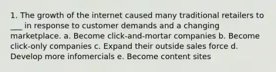 1. The growth of the internet caused many traditional retailers to ___ in response to customer demands and a changing marketplace. a. Become click-and-mortar companies b. Become click-only companies c. Expand their outside sales force d. Develop more infomercials e. Become content sites