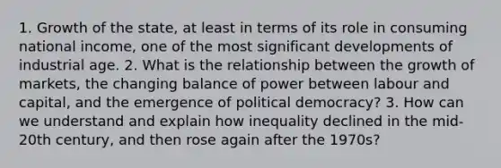 1. Growth of the state, at least in terms of its role in consuming national income, one of the most significant developments of industrial age. 2. What is the relationship between the growth of markets, the changing balance of power between labour and capital, and the emergence of political democracy? 3. How can we understand and explain how inequality declined in the mid-20th century, and then rose again after the 1970s?