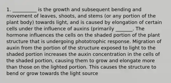 1. __________ is the growth and subsequent bending and movement of leaves, shoots, and stems (or any portion of the plant body) towards light, and is caused by elongation of certain cells under the influence of auxins (primarily _______. The hormone influences the cells on the shaded portion of the plant structure that is undergoing phototrophic response. Migration of auxin from the portion of the structure exposed to light to the shaded portion increases the auxin concentration in the cells of the shaded portion, causing them to grow and elongate more than those on the lighted portion. This causes the structure to bend or grow towards the light source