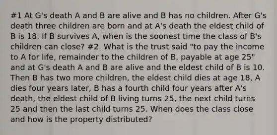 #1 At G's death A and B are alive and B has no children. After G's death three children are born and at A's death the eldest child of B is 18. If B survives A, when is the soonest time the class of B's children can close? #2. What is the trust said "to pay the income to A for life, remainder to the children of B, payable at age 25" and at G's death A and B are alive and the eldest child of B is 10. Then B has two more children, the eldest child dies at age 18, A dies four years later, B has a fourth child four years after A's death, the eldest child of B living turns 25, the next child turns 25 and then the last child turns 25. When does the class close and how is the property distributed?