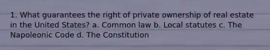 1. What guarantees the right of private ownership of real estate in the United States? a. Common law b. Local statutes c. The Napoleonic Code d. The Constitution