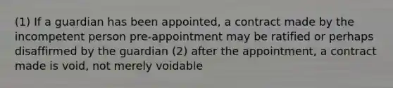 (1) If a guardian has been appointed, a contract made by the incompetent person pre-appointment may be ratified or perhaps disaffirmed by the guardian (2) after the appointment, a contract made is void, not merely voidable