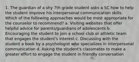 1. The guardian of a shy 7th grade student asks a SC how to help the student improve his interpersonal communication skills. Which of the following approaches would be most appropriate for the counselor to recommend? a. Visiting websites that offer helpful advice for parents/guardians of adolescents b. Encouraging the student to join a school club or athletic team that engages the student's interest c. Discussing with the student a book by a psychologist who specializes in interpersonal communication d. Asking the student's classmates to make a greater effort to engage the student in friendly conversation