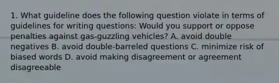 1. What guideline does the following question violate in terms of guidelines for writing questions: Would you support or oppose penalties against gas-guzzling vehicles? A. avoid double negatives B. avoid double-barreled questions C. minimize risk of biased words D. avoid making disagreement or agreement disagreeable