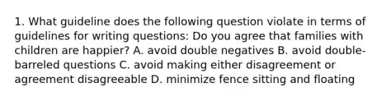 1. What guideline does the following question violate in terms of guidelines for writing questions: Do you agree that families with children are happier? A. avoid double negatives B. avoid double-barreled questions C. avoid making either disagreement or agreement disagreeable D. minimize fence sitting and floating