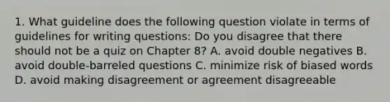 1. What guideline does the following question violate in terms of guidelines for writing questions: Do you disagree that there should not be a quiz on Chapter 8? A. avoid double negatives B. avoid double-barreled questions C. minimize risk of biased words D. avoid making disagreement or agreement disagreeable