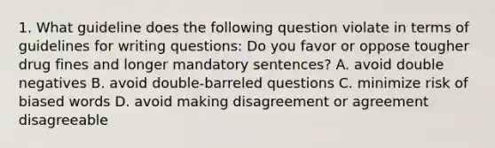 1. What guideline does the following question violate in terms of guidelines for writing questions: Do you favor or oppose tougher drug fines and longer mandatory sentences? A. avoid double negatives B. avoid double-barreled questions C. minimize risk of biased words D. avoid making disagreement or agreement disagreeable