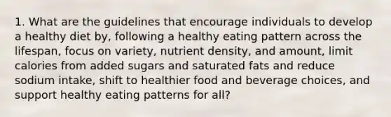 1. What are the guidelines that encourage individuals to develop a healthy diet by, following a healthy eating pattern across the lifespan, focus on variety, nutrient density, and amount, limit calories from added sugars and saturated fats and reduce sodium intake, shift to healthier food and beverage choices, and support healthy eating patterns for all?