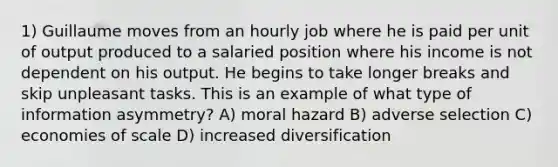 1) Guillaume moves from an hourly job where he is paid per unit of output produced to a salaried position where his income is not dependent on his output. He begins to take longer breaks and skip unpleasant tasks. This is an example of what type of information asymmetry? A) moral hazard B) adverse selection C) economies of scale D) increased diversification