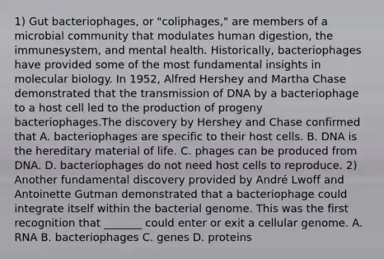 1) Gut bacteriophages, or "coliphages," are members of a microbial community that modulates human digestion, the immunesystem, and mental health. Historically, bacteriophages have provided some of the most fundamental insights in molecular biology. In 1952, Alfred Hershey and Martha Chase demonstrated that the transmission of DNA by a bacteriophage to a host cell led to the production of progeny bacteriophages.The discovery by Hershey and Chase confirmed that A. bacteriophages are specific to their host cells. B. DNA is the hereditary material of life. C. phages can be produced from DNA. D. bacteriophages do not need host cells to reproduce. 2) Another fundamental discovery provided by André Lwoff and Antoinette Gutman demonstrated that a bacteriophage could integrate itself within the bacterial genome. This was the first recognition that _______ could enter or exit a cellular genome. A. RNA B. bacteriophages C. genes D. proteins